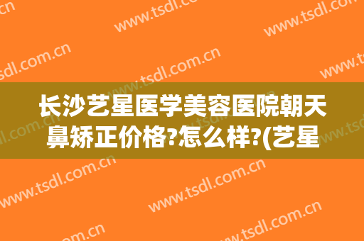 长沙艺星医学美容医院朝天鼻矫正价格?怎么样?(艺星隆鼻医院)