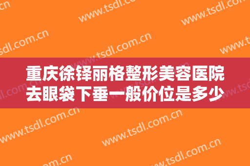 重庆徐铎丽格整形美容医院去眼袋下垂一般价位是多少费用?有哪些优势?