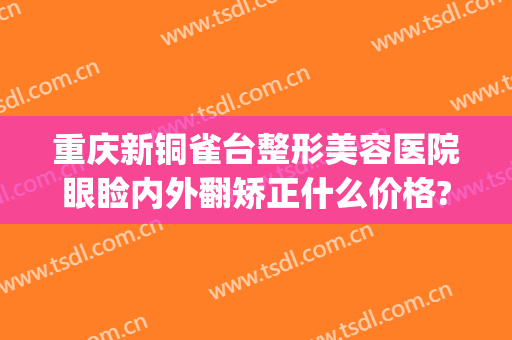 重庆新铜雀台整形美容医院眼睑内外翻矫正什么价格?需要多久恢复?(铜雀台眼部整形)