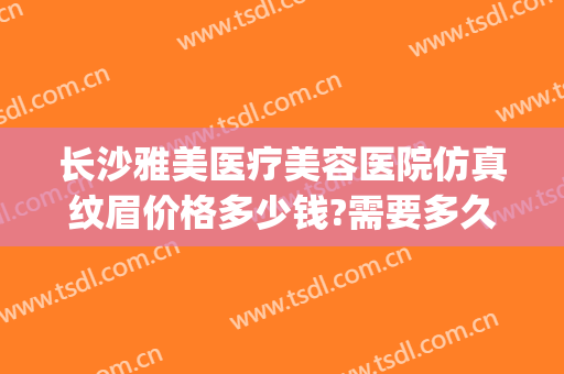 长沙雅美医疗美容医院仿真纹眉价格多少钱?需要多久恢复?(长沙雅美整形医院医生)