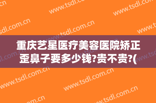 重庆艺星医疗美容医院矫正歪鼻子要多少钱?贵不贵?(重庆哪家整形医院做鼻子做的比较好)