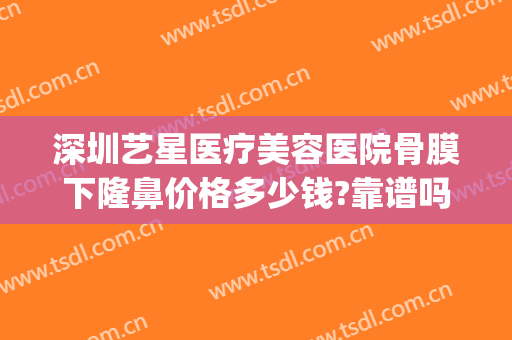 深圳艺星医疗美容医院骨膜下隆鼻价格多少钱?靠谱吗?(深圳星艺整形医院)