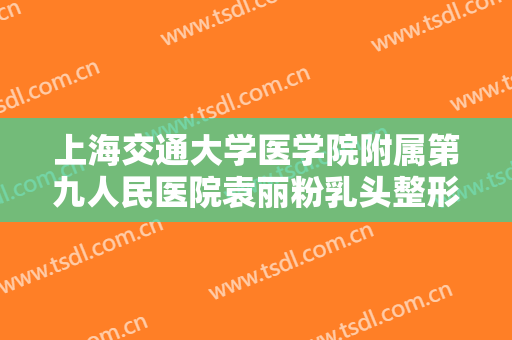 上海交通大学医学院附属第九人民医院袁丽粉乳头整形价格?多长时间恢复?