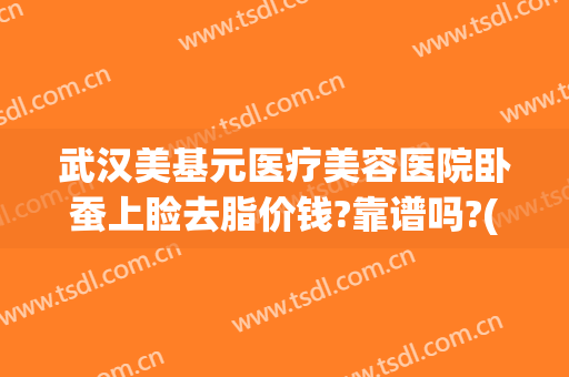 武汉美基元医疗美容医院卧蚕上睑去脂价钱?靠谱吗?(武汉抽脂面部)