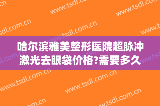 哈尔滨雅美整形医院超脉冲激光去眼袋价格?需要多久恢复?(医院激光去眼袋多少钱)