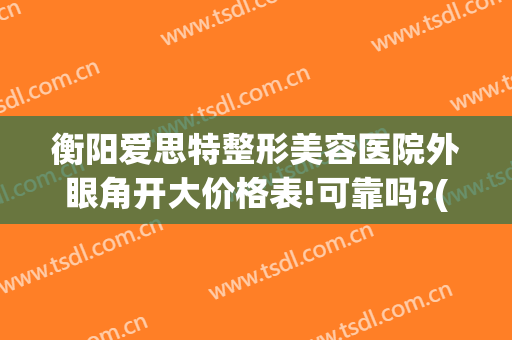 衡阳爱思特整形美容医院外眼角开大价格表!可靠吗?(衡阳爱思特医疗美容医院)