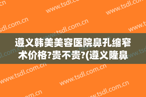 遵义韩美美容医院鼻孔缩窄术价格?贵不贵?(遵义隆鼻费用)