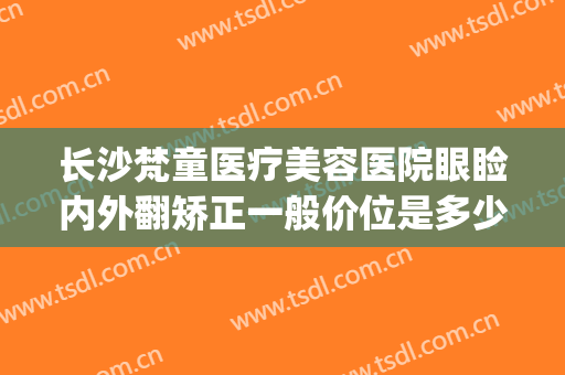 长沙梵童医疗美容医院眼睑内外翻矫正一般价位是多少?靠谱吗?(长沙梵童医疗美容管理有限公司)