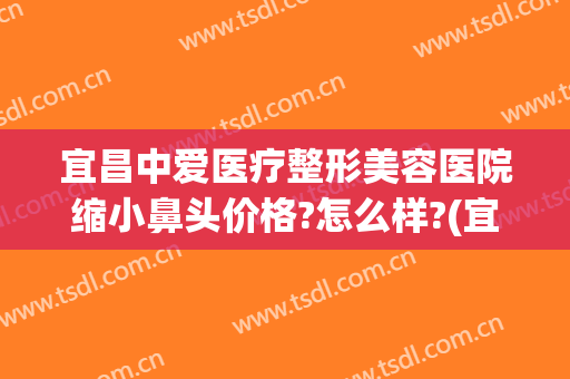宜昌中爱医疗整形美容医院缩小鼻头价格?怎么样?(宜昌医美整形美容医院)