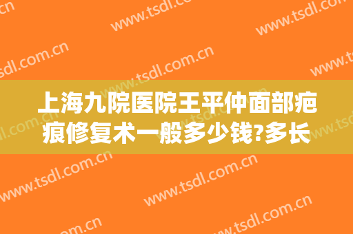 上海九院医院王平仲面部疤痕修复术一般多少钱?多长时间恢复?(上海第九人民医院疤痕修复价格)