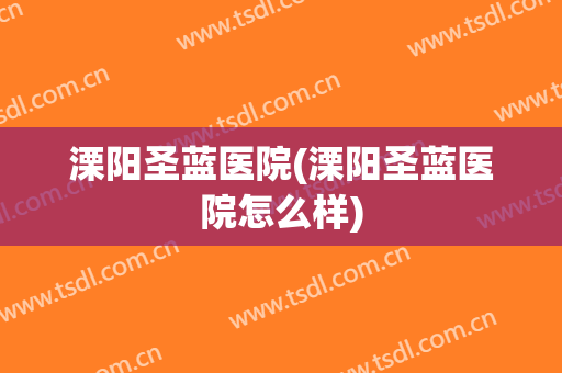 溧阳圣蓝医院(溧阳圣蓝医院怎么样)