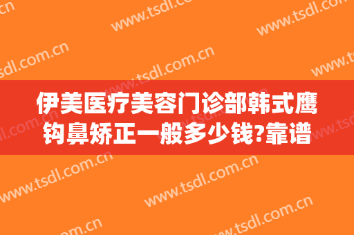 伊美医疗美容门诊部韩式鹰钩鼻矫正一般多少钱?靠谱吗?(伊美尔鼻子整形价格)