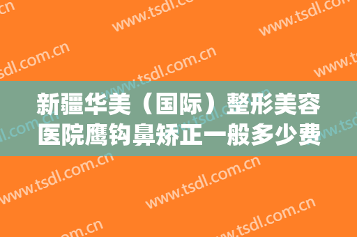新疆华美（国际）整形美容医院鹰钩鼻矫正一般多少费用?靠谱吗?(新疆整形医院和华美整形医院)