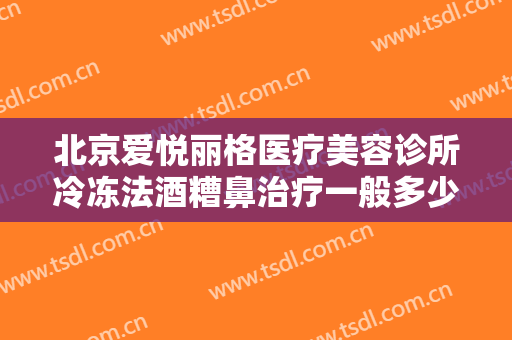 北京爱悦丽格医疗美容诊所冷冻法酒糟鼻治疗一般多少钱?靠谱吗?