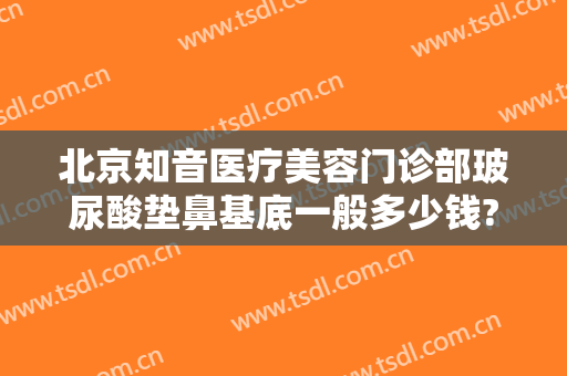 北京知音医疗美容门诊部玻尿酸垫鼻基底一般多少钱?靠谱吗?