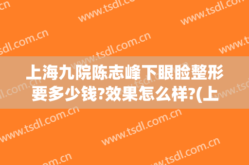 上海九院陈志峰下眼睑整形要多少钱?效果怎么样?(上海第九医院眼科整形医生)