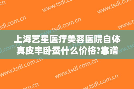 上海艺星医疗美容医院自体真皮丰卧蚕什么价格?靠谱吗?(上海艺星美容医院哪个医生做自体脂肪好?)