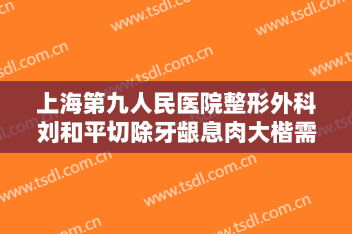 上海第九人民医院整形外科刘和平切除牙龈息肉大楷需要多少钱?有哪些优势?