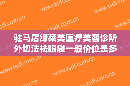 驻马店缔莱美医疗美容诊所外切法祛眼袋一般价位是多少?需要多久恢复?