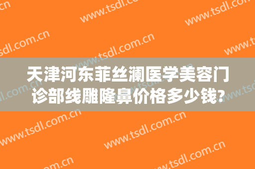 天津河东菲丝澜医学美容门诊部线雕隆鼻价格多少钱?效果怎么样?(菲丝澜医学整形医院)