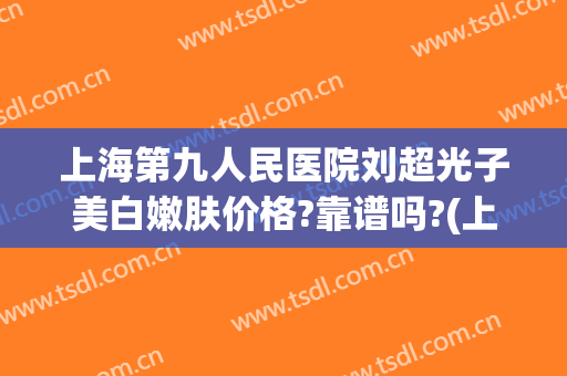 上海第九人民医院刘超光子美白嫩肤价格?靠谱吗?(上海第九人民医院光子嫩肤哪个医生好)