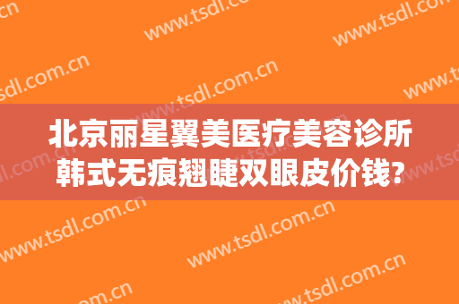 北京丽星翼美医疗美容诊所韩式无痕翘睫双眼皮价钱?靠谱吗?(北京丽星翼美眼修复中心)