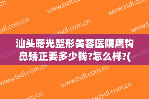 汕头曙光整形美容医院鹰钩鼻矫正要多少钱?怎么样?(鹰钩鼻整形效果)