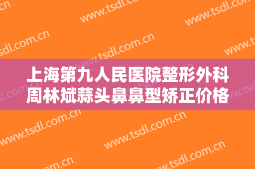 上海第九人民医院整形外科周林斌蒜头鼻鼻型矫正价格多少钱?需要多久恢复?