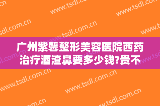 广州紫馨整形美容医院西药治疗酒渣鼻要多少钱?贵不贵?