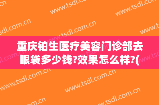 重庆铂生医疗美容门诊部去眼袋多少钱?效果怎么样?(重庆铂生整形医院)