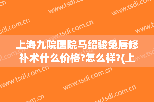 上海九院医院马绍骏兔唇修补术什么价格?怎么样?(上海九院兔唇修复最好的医生)