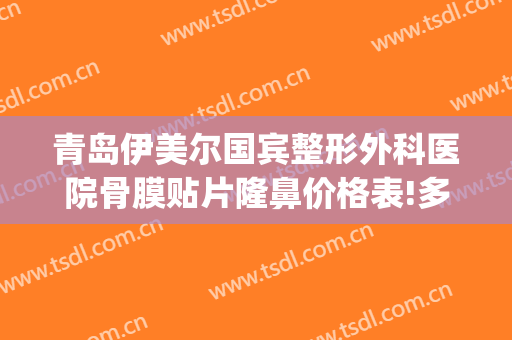 青岛伊美尔国宾整形外科医院骨膜贴片隆鼻价格表!多长时间恢复?(青岛伊美尔做鼻子多少钱)