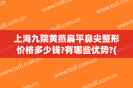 上海九院黄燕扁平鼻尖整形价格多少钱?有哪些优势?(上海九院鼻梁整形费用)