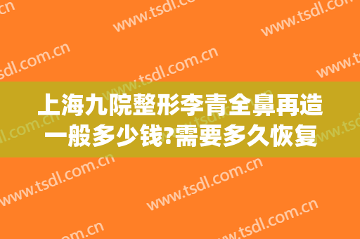 上海九院整形李青全鼻再造一般多少钱?需要多久恢复?(上海九院鼻子整形需要多少钱)