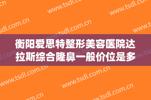 衡阳爱思特整形美容医院达拉斯综合隆鼻一般价位是多少?贵不贵?(衡阳希美整形医院)