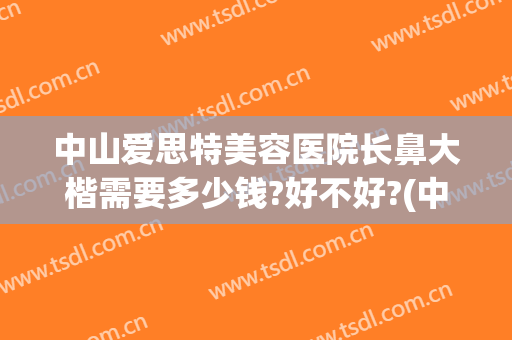 中山爱思特美容医院长鼻大楷需要多少钱?好不好?(中山爱思特整容医院)