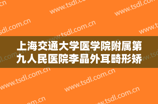 上海交通大学医学院附属第九人民医院李晶外耳畸形矫正价格表!需要多久恢复?
