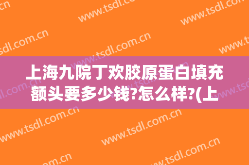 上海九院丁欢胶原蛋白填充额头要多少钱?怎么样?(上海九院面部脂肪填充多少钱)
