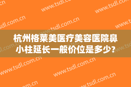 杭州格莱美医疗美容医院鼻小柱延长一般价位是多少?效果怎么样?(杭州格莱美美容医院评价怎样)