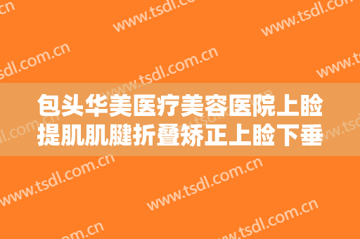 包头华美医疗美容医院上睑提肌肌腱折叠矫正上睑下垂一般价位是多少费用?靠谱吗?