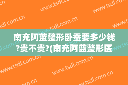 南充阿蓝整形卧蚕要多少钱?贵不贵?(南充阿蓝整形医院怎么样)