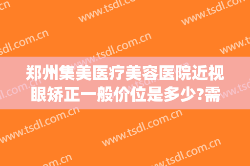 郑州集美医疗美容医院近视眼矫正一般价位是多少?需要多久恢复?(郑州美视美康眼科医院)