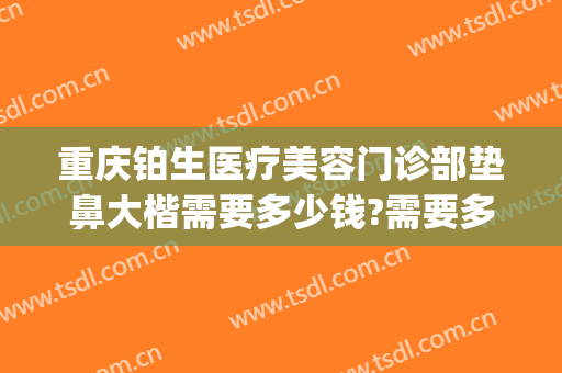 重庆铂生医疗美容门诊部垫鼻大楷需要多少钱?需要多久恢复?(重庆铂生医疗美容门诊部好不好)