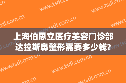 上海伯思立医疗美容门诊部达拉斯鼻整形需要多少钱?贵不贵?(上海伯思立医疗美容门诊部有限公司)