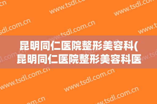 昆明同仁医院整形美容科(昆明同仁医院整形美容科医生)