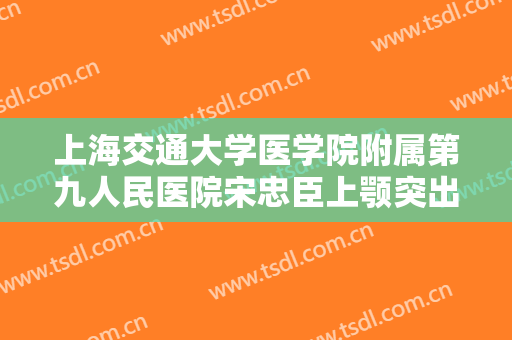 上海交通大学医学院附属第九人民医院宋忠臣上颚突出矫正一般价位是多少钱?贵不贵?