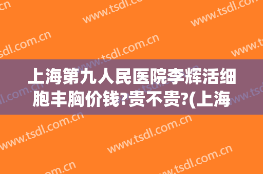 上海第九人民医院李辉活细胞丰胸价钱?贵不贵?(上海九院乳房整形价格)