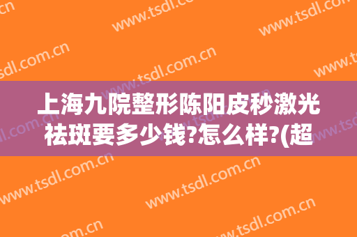 上海九院整形陈阳皮秒激光祛斑要多少钱?怎么样?(超皮秒激光祛斑多少钱一次)