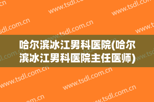 哈尔滨冰江男科医院(哈尔滨冰江男科医院主任医师)