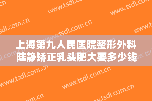 上海第九人民医院整形外科陆静矫正乳头肥大要多少钱?多长时间恢复?